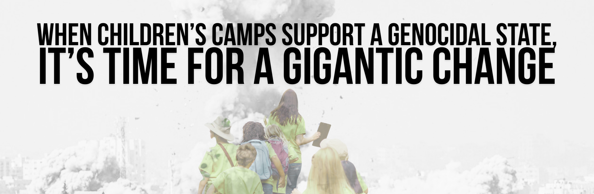 Background of a black and white photo of a bomb going off on a residential building in Gaza. Overlayed is a faint image of summer campers in matching teachers walking in a semi-formed line. Text reads: When children’s camps support a genocidal state, it’s time for a gigantic change