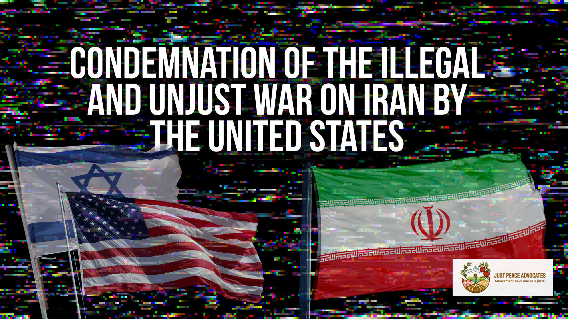 Black background with tv static, with a faint Israeli and US flag on the left and an Iranian flag on the right. With the title: Condemnation of the Illegal and Unjust War on Iran by the United States