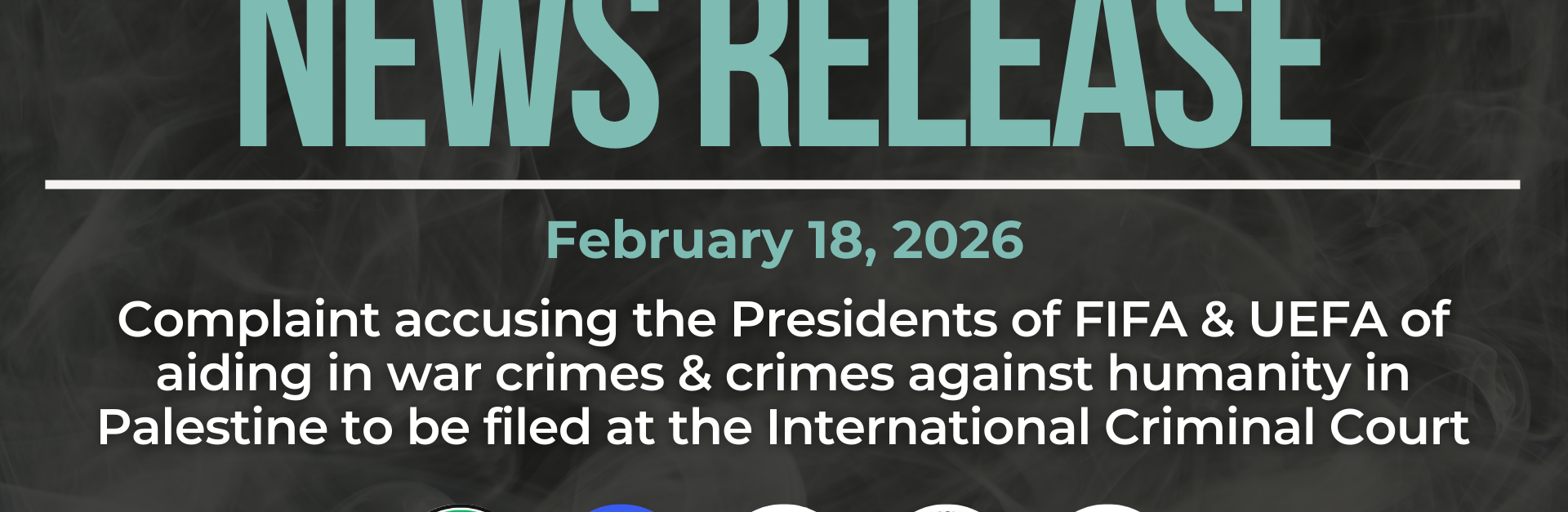 Dark background with nearly transparent white wispy smoke. Bright blue text reads: NEWS RELEASE February 18, 2026. Complaint accusing the Presidents of FIFA & UEFA of aiding in war crimes & crimes against humanity in Palestine to be filed at the International Criminal Court