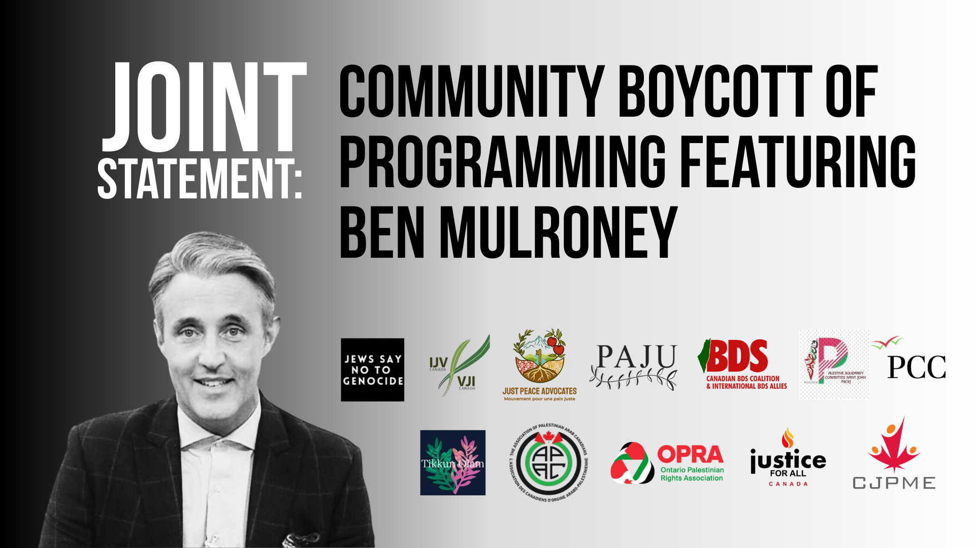 Black to white gradient background with title: Joint Statement: Community Boycott of Programming Featuring Ben Mulroney with logos for 13 orgs including: Association of Palestinian Arab Canadians Canadians for Justice and Peace in the Middle East Palestinian Canadian Congress Jews Say No to Genocide Coalition JewsforTikkunOlam Independent Jewish Voices Just Peace Advocates/Mouvement Pour Une Paix Juste The Canadian BDS Coalition and International BDS Allies Ontario Palestinian Rights Association (OPRA) Palestinian and Jewish Unity (PAJU) Solidarity with Palestine, St John's Justice for All Canada Canadian Journalists for Justice in Palestine