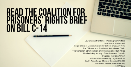 Background photo of a blank paper and pencil on a desk with a laptop partially shown in the top right corner. Title reads: Read the Coalition for Prisoners’ Rights Brief on Bill C-14 A list of Coalition members is on the bottom right: Law Union of Ontario – Policing Committee Just Peace Advocates/ Legal Clinic at Lincoln Alexander School of Law at TMU The Chinese and Southeast Asian Legal Clinic The Canadian BDS Coalition and International BDS Allies Elizabeth Fry Society of Northeastern Ontario Osgoode Hall Law Union Willowdale Community Legal Services South Asian Legal Clinic of Ontario (SALCO) East Coast Prison Justice Society MCW Law
