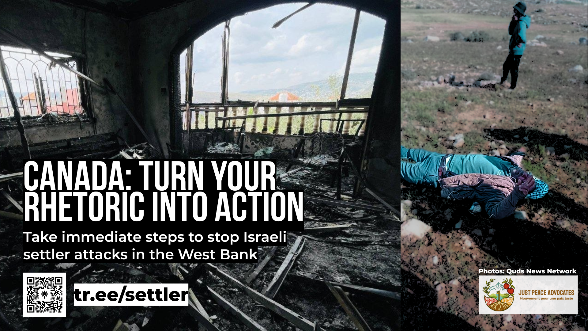 "Background has two photos: one of a house in the West Bank that appears to have been burnt extensively and largely destroyed and another of a Palestinian man lying on the ground after being attacked, holding up a peace sign. Text reads: Canada: Turn your rhetoric into action Take immediate steps to stop Israeli settler attacks in the West Bank"