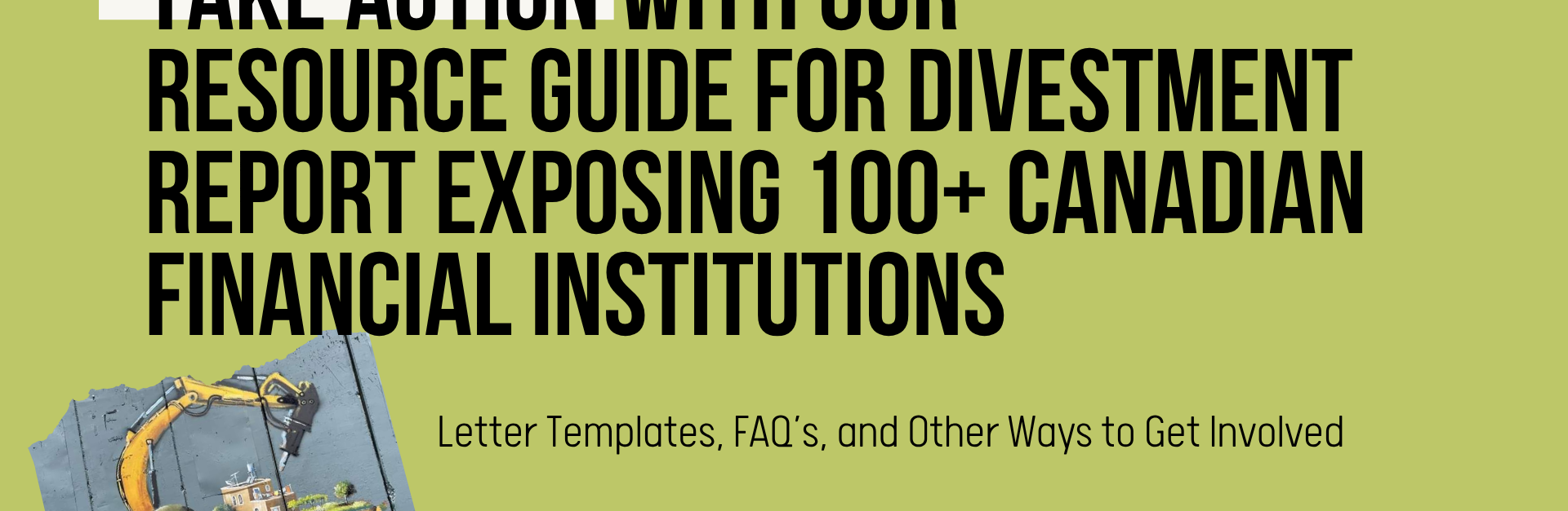 Green background with black text: Take action with our resource guide for divestment report exposing 100+ Canadian financial institutions. Letter Templates, FAQ’s, and Other Ways to Get Involved In the bottom right is a photo of the apartheid wall in the occupied West Bank, with a painting by Taqi Spateen of an Israeli bulldozer attempting to destroy a Palestinian house.