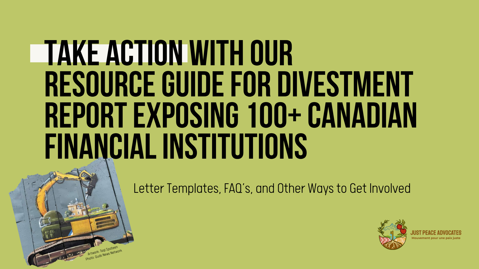 Green background with black text: Take action with our resource guide for divestment report exposing 100+ Canadian financial institutions. Letter Templates, FAQ’s, and Other Ways to Get Involved In the bottom right is a photo of the apartheid wall in the occupied West Bank, with a painting by Taqi Spateen of an Israeli bulldozer attempting to destroy a Palestinian house.