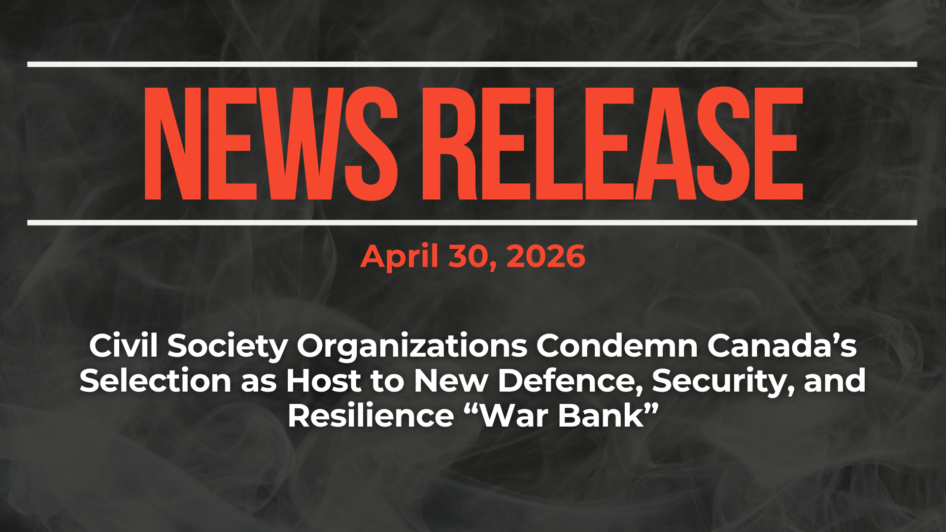Dark background with nearly transparent white wispy smoke. Red text reads: NEWS RELEASE April 30, 2026 Civil Society Organizations Condemn Canada’s Selection as Host to New Defence, Security, and Resilience “War Bank”