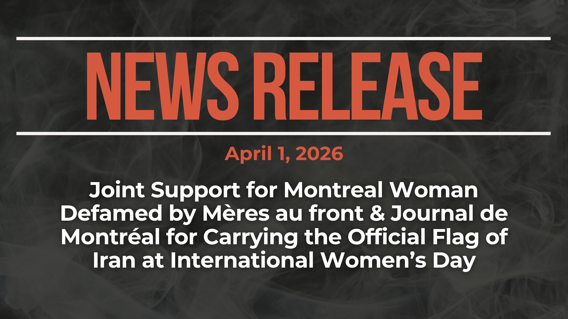 Dark background with nearly transparent white wispy smoke. Red text reads: NEWS RELEASE April 1, 2026 Joint Support for Montreal Woman Defamed by Mères au front & Journal de Montréal for Carrying the Official Flag of Iran at International Women’s Day