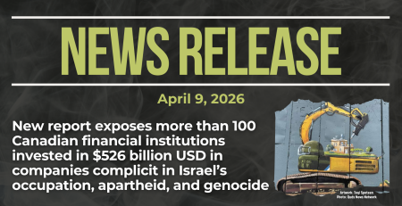 Dark background with nearly transparent white wispy smoke. Green text reads: NEWS RELEASE April 9, 2026. New report exposes more than 100 Canadian financial institutions invested in $526 billion USD in companies complicit in Israel’s occupation, apartheid, and genocide In the bottom right is a photo of the apartheid wall in the occupied West Bank, with a painting by Taqi Spateen of an Israeli bulldozer attempting to destroy a Palestinian house.