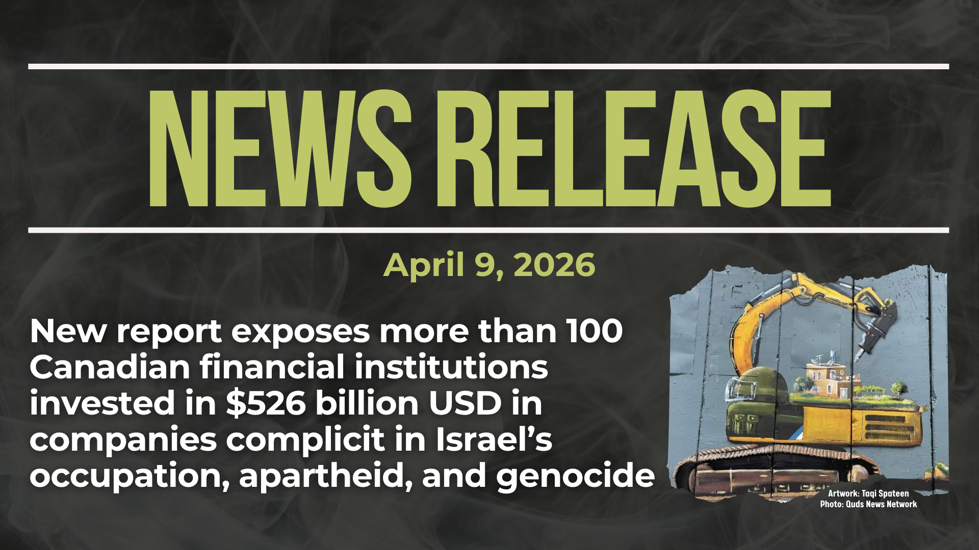 Dark background with nearly transparent white wispy smoke. Green text reads: NEWS RELEASE April 9, 2026. New report exposes more than 100 Canadian financial institutions invested in $526 billion USD in companies complicit in Israel’s occupation, apartheid, and genocide In the bottom right is a photo of the apartheid wall in the occupied West Bank, with a painting by Taqi Spateen of an Israeli bulldozer attempting to destroy a Palestinian house.