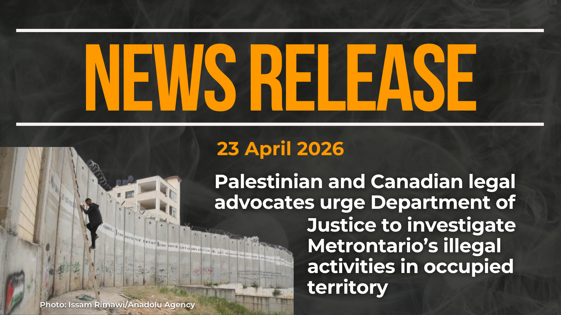 Dark background with nearly transparent white wispy smoke. Red text reads: NEWS RELEASE 23 April 2026 "Palestinian and Canadian legal advocates urge Department of Justice to investigate Metrontario’s illegal activities in occupied territory" At the bottom left is a photo of the wall separating occupied Gaza from "Israel" with a young man climbing a ladder up the incredibly high concrete wall.