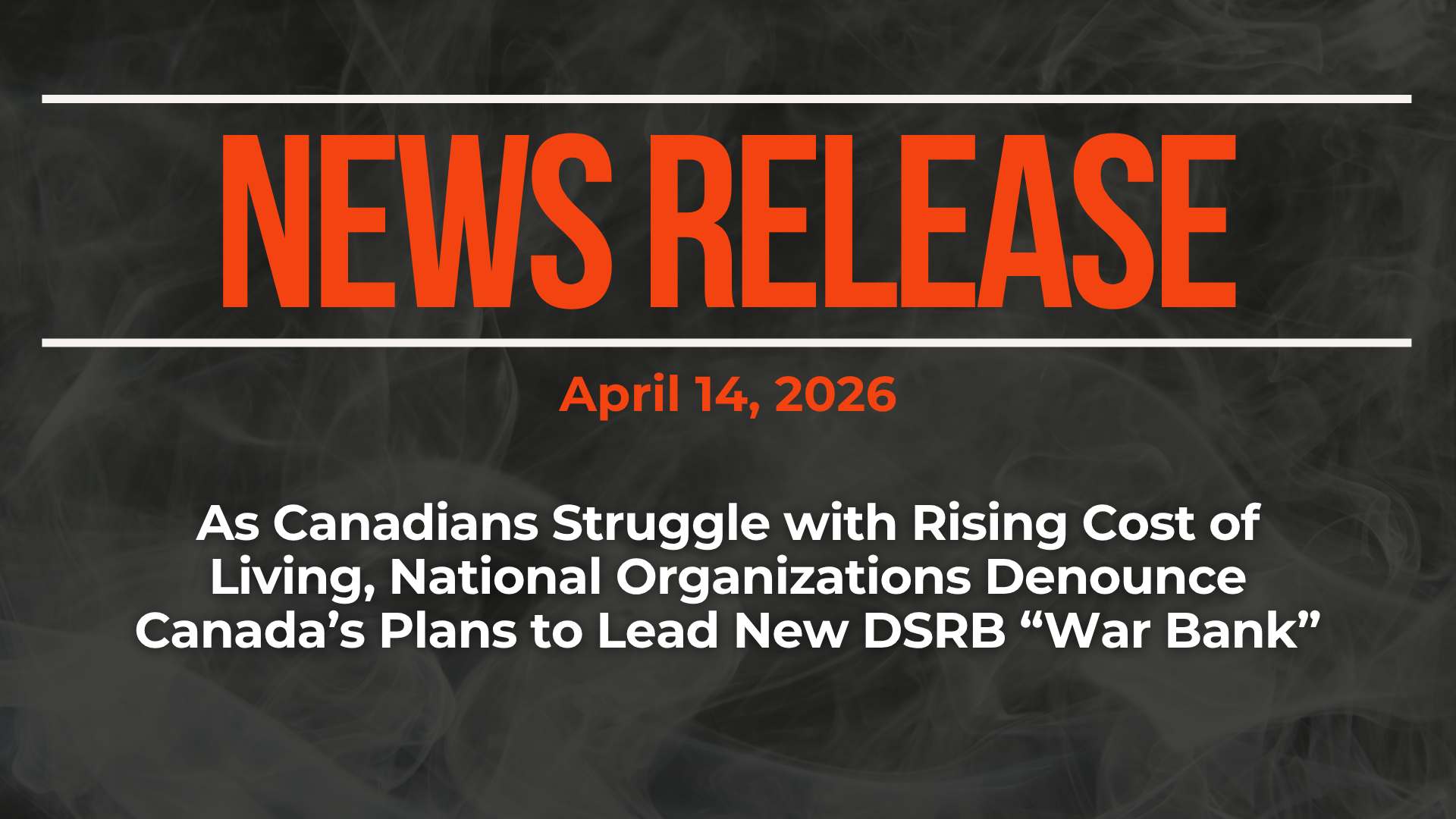 Dark background with nearly transparent white wispy smoke. Red text reads: NEWS RELEASE April 14, 2026 As Canadians Struggle with Rising Cost of Living, National Organizations Denounce Canada’s Plans to Lead New DSRB “War Bank”