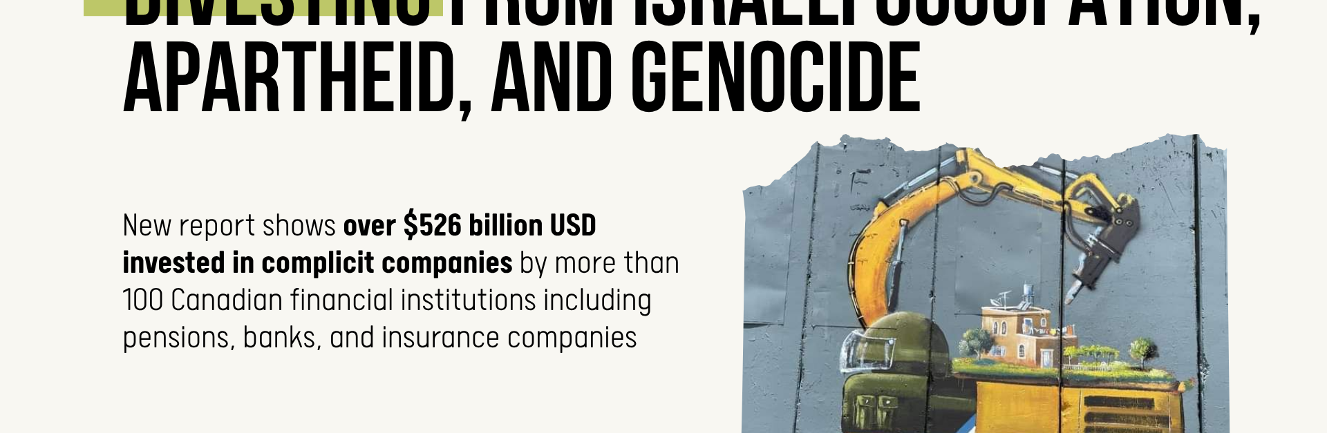 Beige background with black text: Divesting from Israeli occupation, apartheid, and genocide. New report shows over $526 billion USD invested in complicit companies by more than 100 Canadian financial institutions including pensions, banks, and insurance companies. In the bottom right is a photo of the apartheid wall in the occupied West Bank, with a painting by Taqi Spateen of an Israeli bulldozer attempting to destroy a Palestinian house.