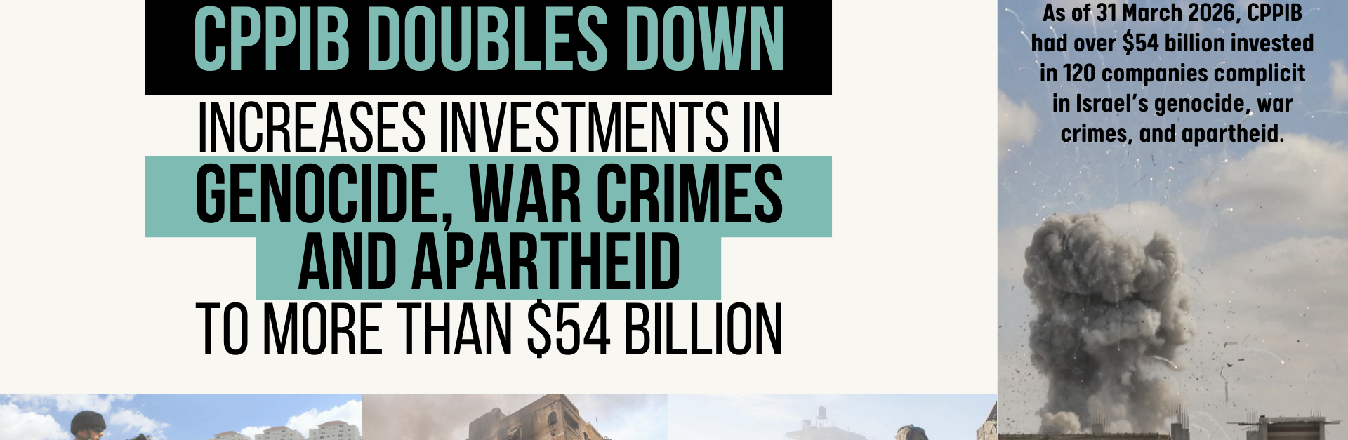 Beige background with images along the right and bottom border - images of bombs exploding on buildings in Gaza, Israeli soldiers in Gaza and the West Bank, and a Palestinian man with his arms out in desperation in front of a destroyed building. Text reads "CPPIB Doubles Down, Increases Investments in Genocide, War crimes, and Apartheid to More Than $54 Billion. As of 31 March 2026, CPPIB had over $54 billion invested in 120 companies complicit in Israel’s genocide, war crimes, and apartheid.