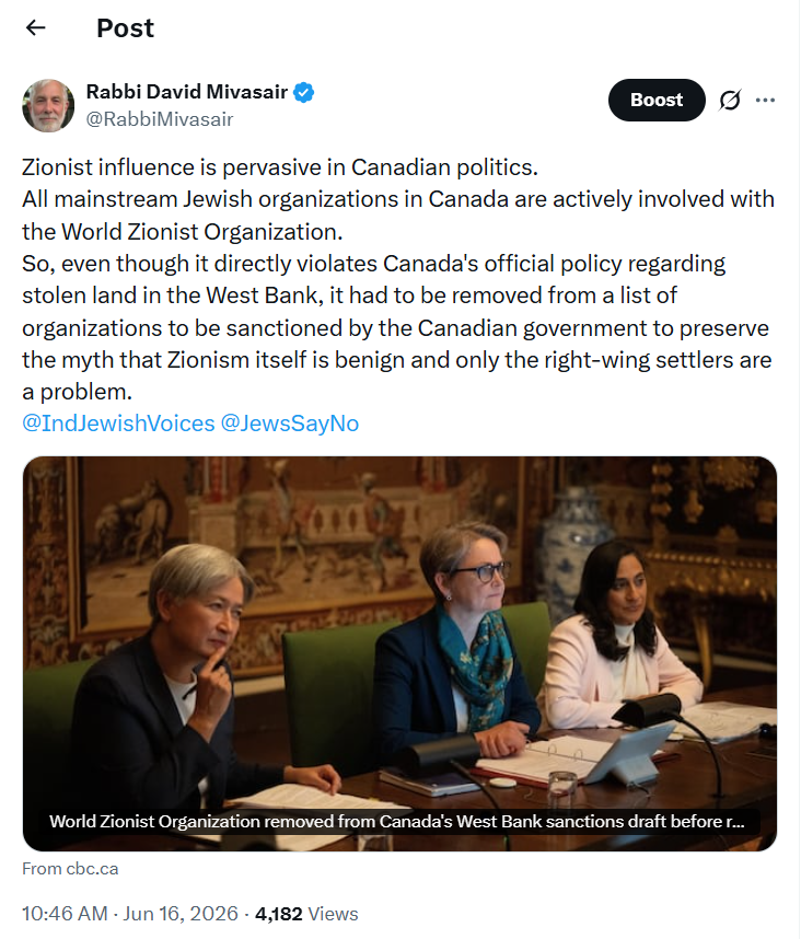 Tweet from Rabbi David Mivasair:
Zionist influence is pervasive in Canadian politics.
All mainstream Jewish organizations in Canada are actively involved with the World Zionist Organization.
So, even though it directly violates Canada's official policy regarding stolen land in the West Bank, it had to be removed from a list of organizations to be sanctioned by the Canadian government to preserve the myth that Zionism itself is benign and only the right-wing settlers are a problem.
@IndJewishVoices
@JewsSayNo