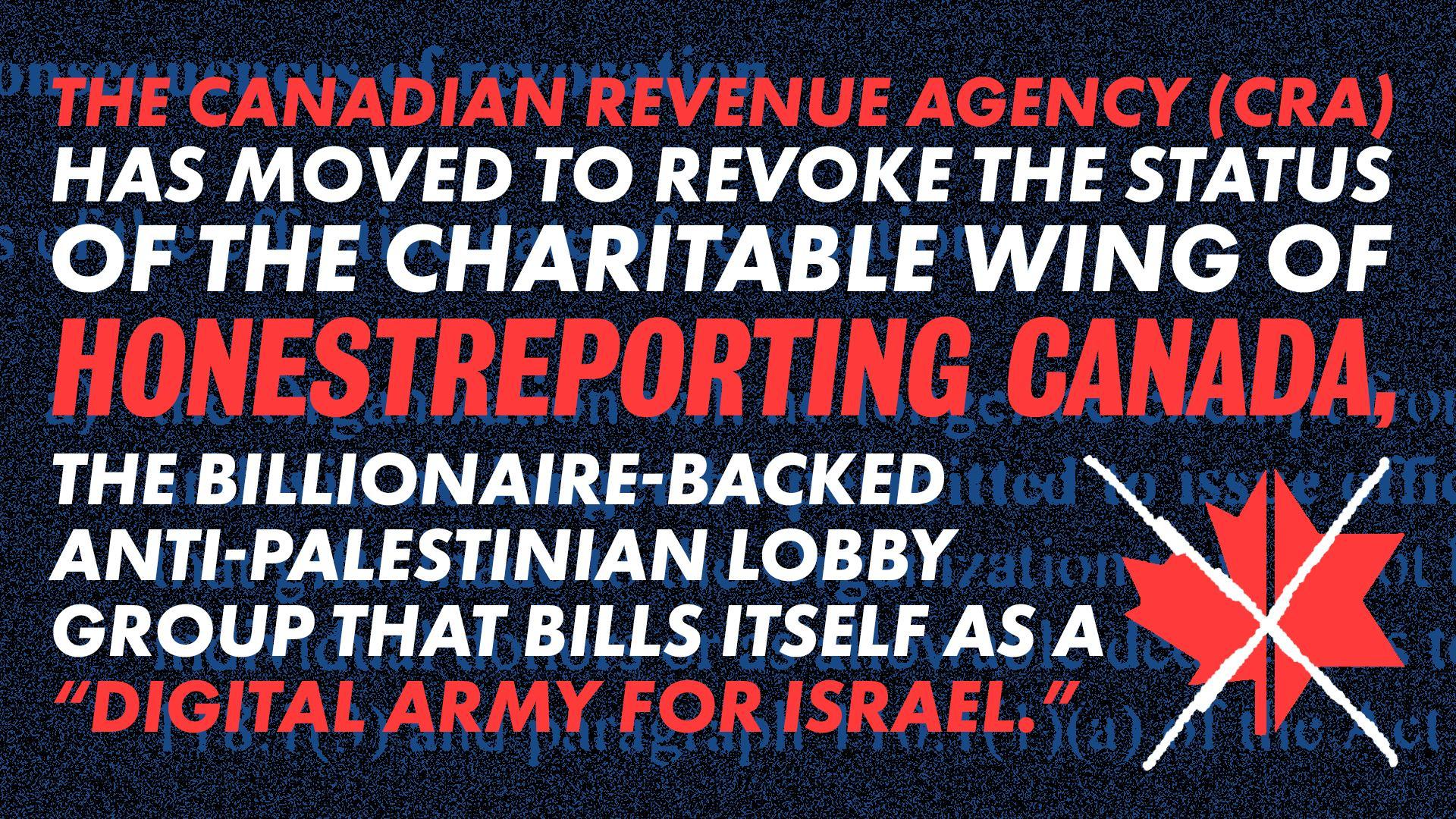 Dark blue background with faded legal language re: charity revocation in background. Bright red and white text reads: The Canadian Revenue Agency (CRA) has moved to revoke the status of the charitable wing of HonestReporting Canada, the billionaire-backed anti-Palestinian lobby group that bills itself as a “digital army for Israel.”