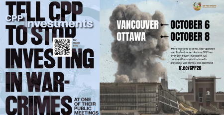 Blue background, on the left is a faded photo of an Israeli flag and on the right is a photo during a bombing in Khan Younis, Gaza with a massive plume of smoke coming up from a building with shrapnel in the air. Text reads: Tell CPP to stop investing in war-crimes at one of their public meetings. Vancouver October 6, Ottawa October 8. More locations to come. Stay updated and find out more, like how CPP has over $54 billion invested in 120 companies complicit in Israel’s genocide, war crimes, and apartheid. tr.ee/CPP26