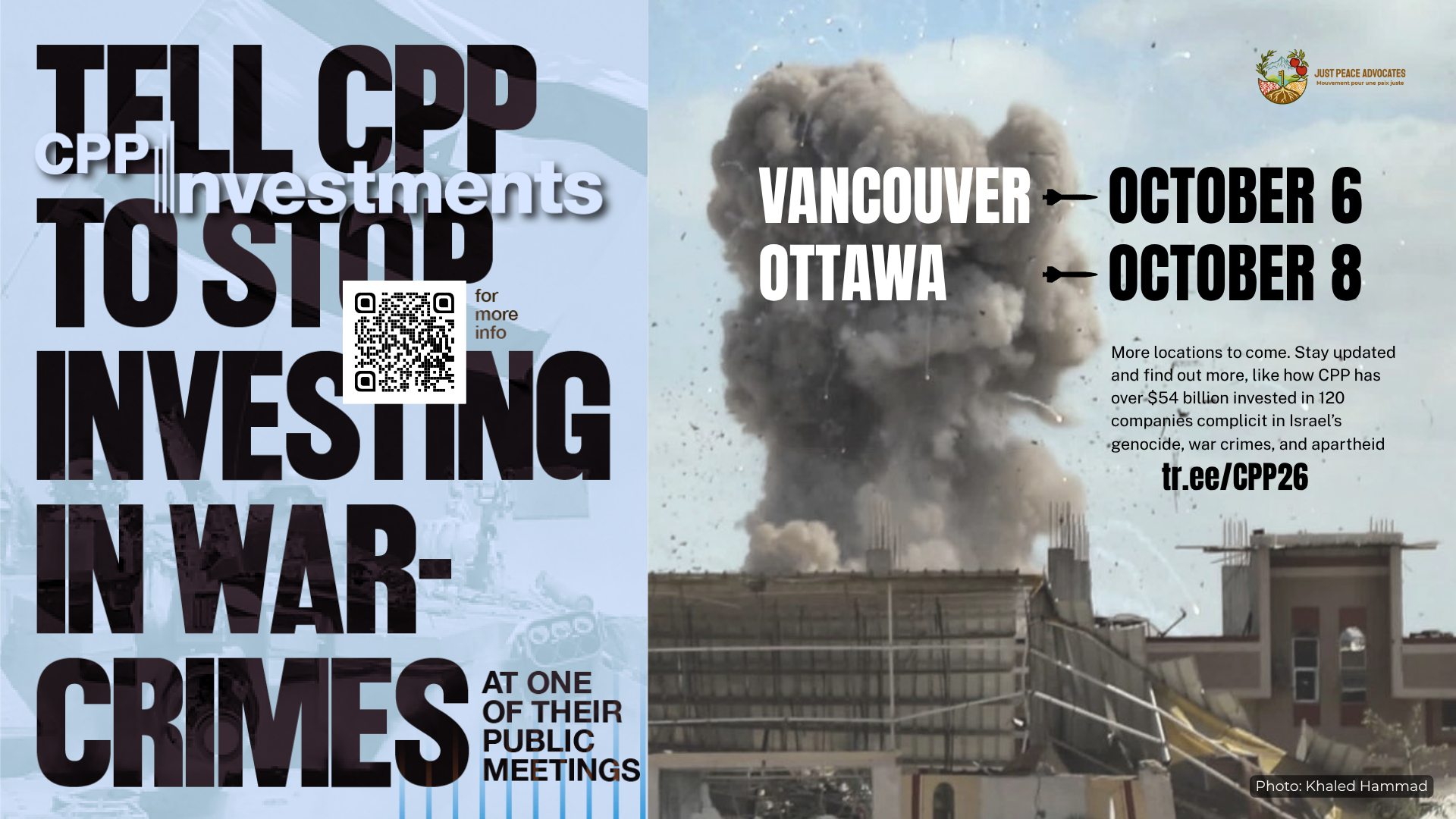 Blue background, on the left is a faded photo of an Israeli flag and on the right is a photo during a bombing in Khan Younis, Gaza with a massive plume of smoke coming up from a building with shrapnel in the air. Text reads: Tell CPP to stop investing in war-crimes at one of their public meetings. Vancouver October 6, Ottawa October 8. More locations to come. Stay updated and find out more, like how CPP has over $54 billion invested in 120 companies complicit in Israel’s genocide, war crimes, and apartheid. tr.ee/CPP26