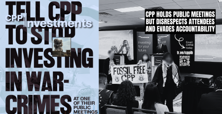 Blue background, on the left is a faded photo of an Israeli flag and on the right is a photo of a CPPIB meeting with CPP leadership on the stage and three individuals, one wearing a kuffiyeh, in front holding a sign that says FOSSIL FREE CPP. Text reads: Tell CPP to stop investing in war-crimes at one of their public meetings. CPP holds public meetings but disrespect attendees and evades accountability. Email CPPIB today tr.ee/cppib