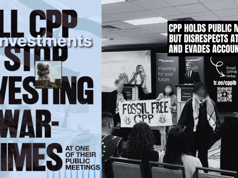 Blue background, on the left is a faded photo of an Israeli flag and on the right is a photo of a CPPIB meeting with CPP leadership on the stage and three individuals, one wearing a kuffiyeh, in front holding a sign that says FOSSIL FREE CPP. Text reads: Tell CPP to stop investing in war-crimes at one of their public meetings. CPP holds public meetings but disrespect attendees and evades accountability. Email CPPIB today tr.ee/cppib